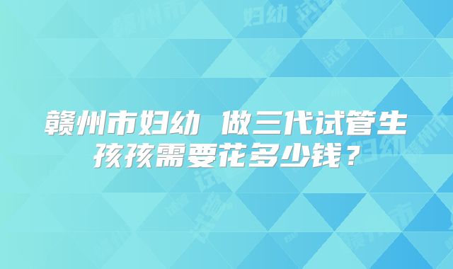 赣州市妇幼 做三代试管生孩孩需要花多少钱？
