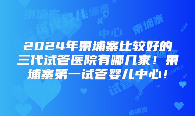 2024年柬埔寨比较好的三代试管医院有哪几家!柬埔寨第一试管婴儿中心!