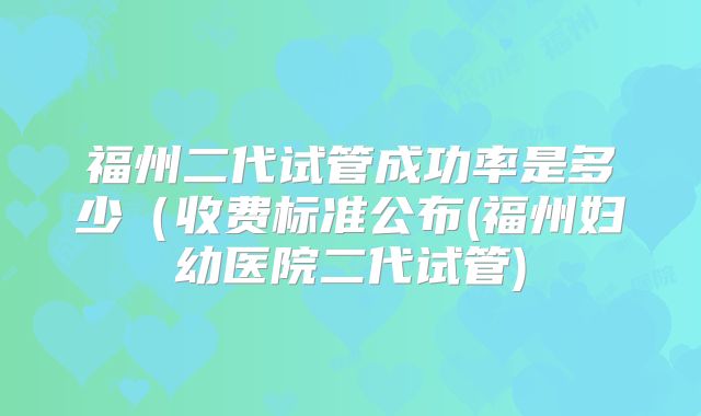 福州二代试管成功率是多少（收费标准公布(福州妇幼医院二代试管)