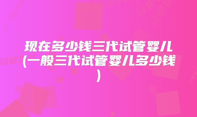 现在多少钱三代试管婴儿(一般三代试管婴儿多少钱)