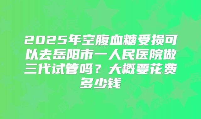 2025年空腹血糖受损可以去岳阳市一人民医院做三代试管吗?大概要花费多少钱