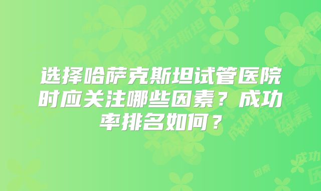 选择哈萨克斯坦试管医院时应关注哪些因素?成功率排名如何?