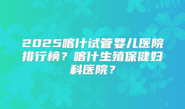 2025喀什试管婴儿医院排行榜？喀什生殖保健妇科医院？