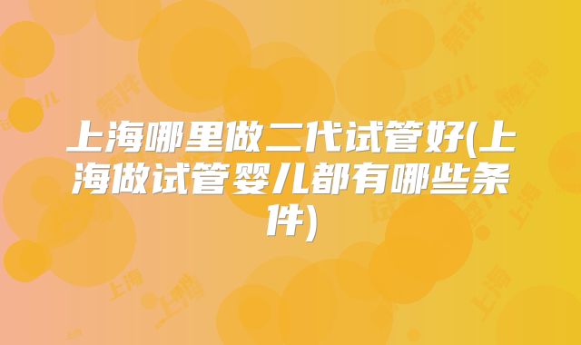上海哪里做二代试管好(上海做试管婴儿都有哪些条件)