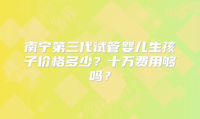 南宁第三代试管婴儿生孩子价格多少？十万费用够吗？