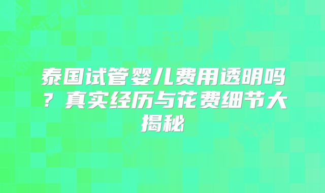 泰国试管婴儿费用透明吗？真实经历与花费细节大揭秘