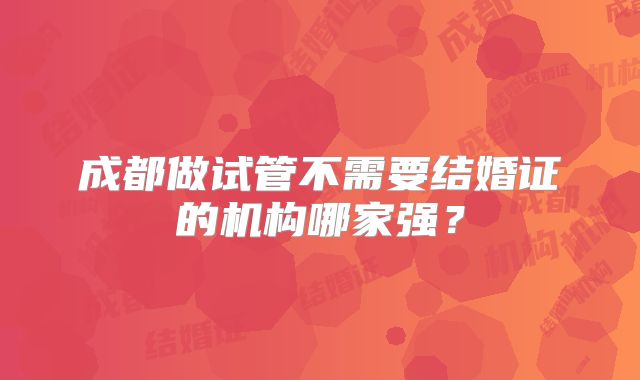 成都做试管不需要结婚证的机构哪家强?