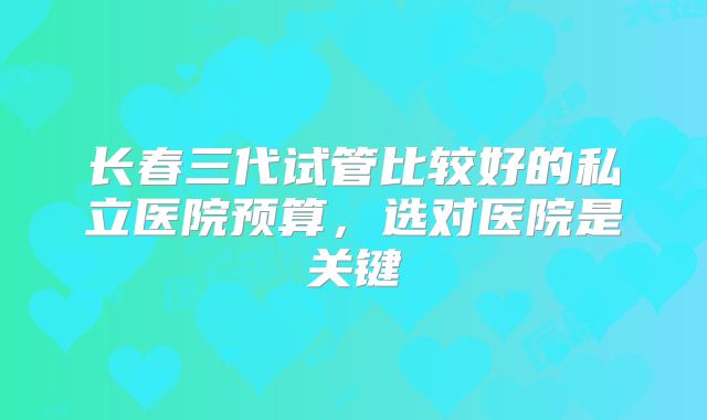 长春三代试管比较好的私立医院预算，选对医院是关键