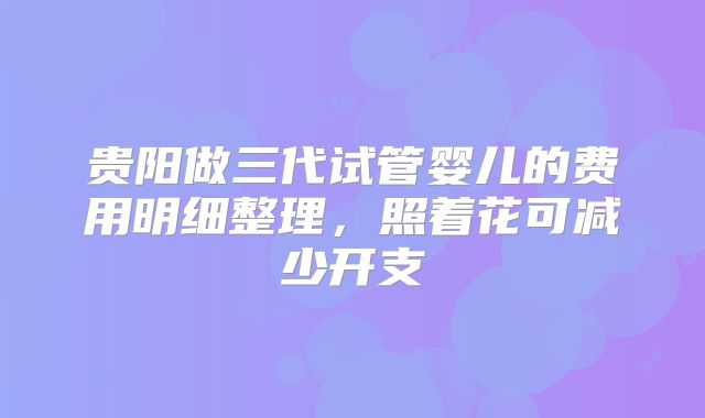 贵阳做三代试管婴儿的费用明细整理,照着花可减少开支