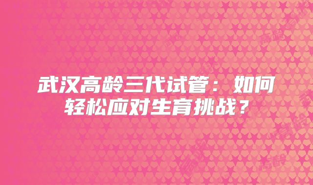 武汉高龄三代试管：如何轻松应对生育挑战？