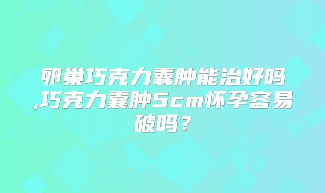 卵巢巧克力囊肿能治好吗,巧克力囊肿5cm怀孕容易破吗？