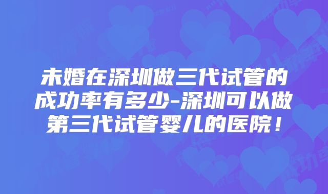 未婚在深圳做三代试管的成功率有多少-深圳可以做第三代试管婴儿的医院!
