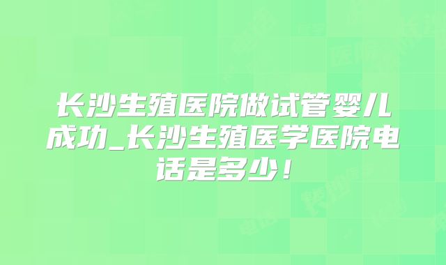 长沙生殖医院做试管婴儿成功_长沙生殖医学医院电话是多少！