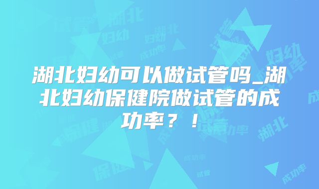 湖北妇幼可以做试管吗_湖北妇幼保健院做试管的成功率？！