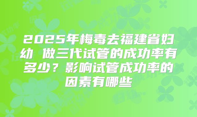 2025年梅毒去福建省妇幼 做三代试管的成功率有多少?影响试管成功率的因素有哪些