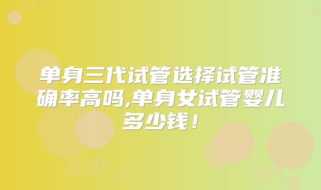 单身三代试管选择试管准确率高吗,单身女试管婴儿多少钱！