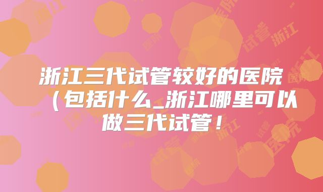 浙江三代试管较好的医院（包括什么_浙江哪里可以做三代试管！