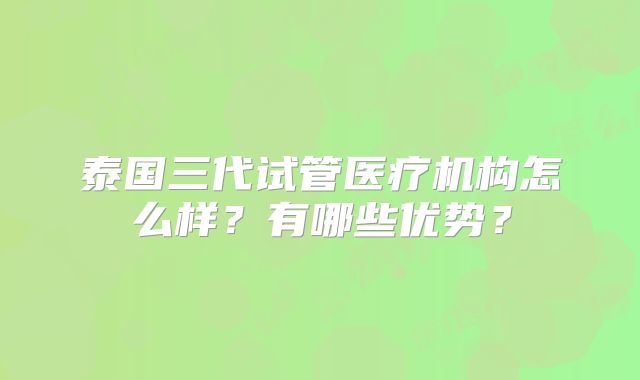 泰国三代试管医疗机构怎么样？有哪些优势？