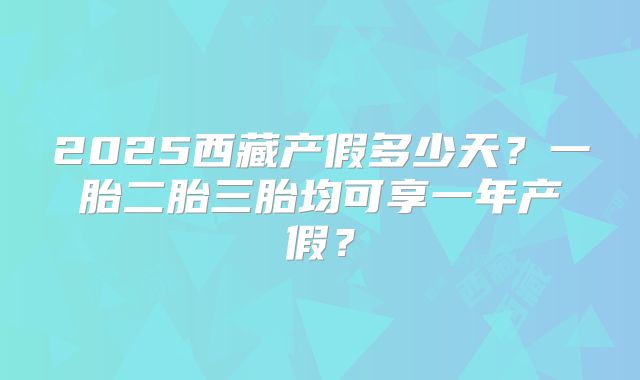 2025西藏产假多少天?一胎二胎三胎均可享一年产假?
