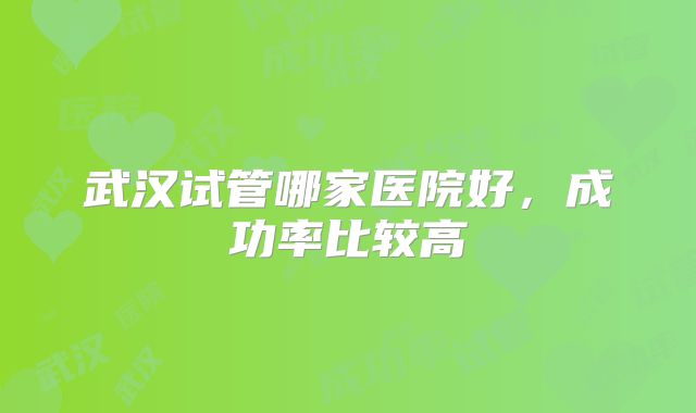 武汉试管哪家医院好,成功率比较高
