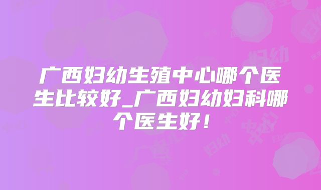 广西妇幼生殖中心哪个医生比较好_广西妇幼妇科哪个医生好！