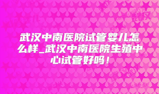 武汉中南医院试管婴儿怎么样_武汉中南医院生殖中心试管好吗！