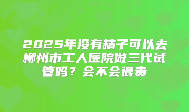 2025年没有精子可以去柳州市工人医院做三代试管吗？会不会很贵