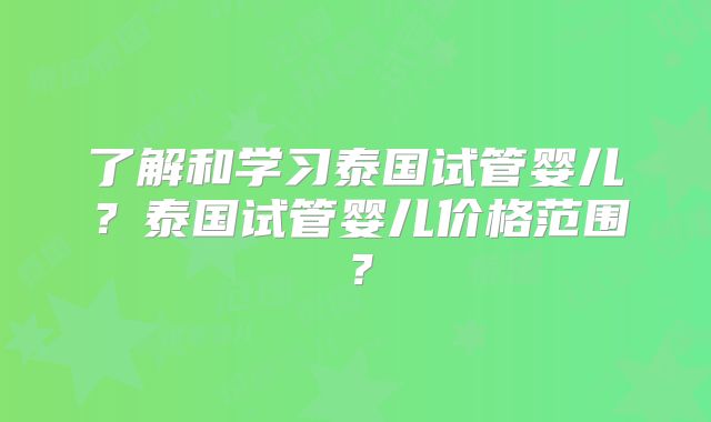 了解和学习泰国试管婴儿?泰国试管婴儿价格范围?