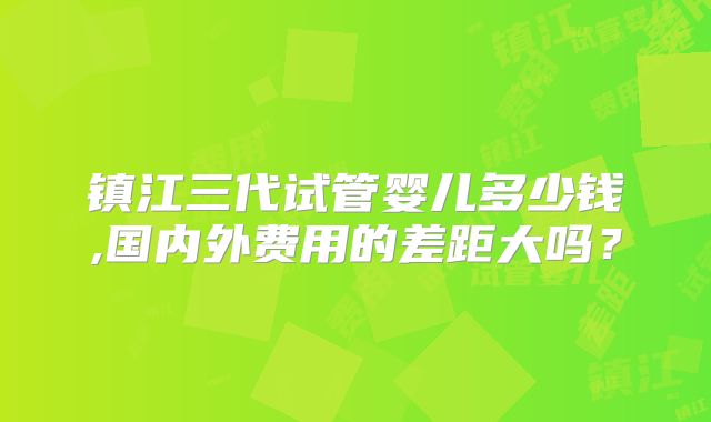 镇江三代试管婴儿多少钱,国内外费用的差距大吗？