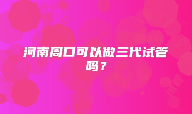 河南周口可以做三代试管吗?