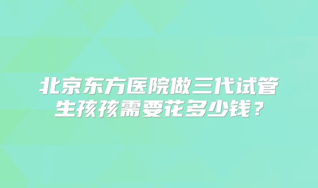 北京东方医院做三代试管生孩孩需要花多少钱?