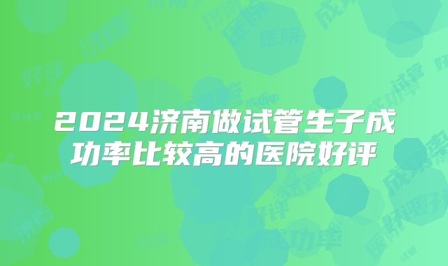 2024济南做试管生子成功率比较高的医院好评