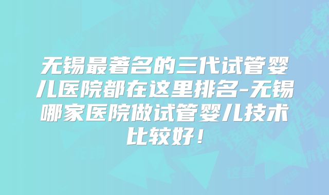 无锡最著名的三代试管婴儿医院都在这里排名-无锡哪家医院做试管婴儿技术比较好！
