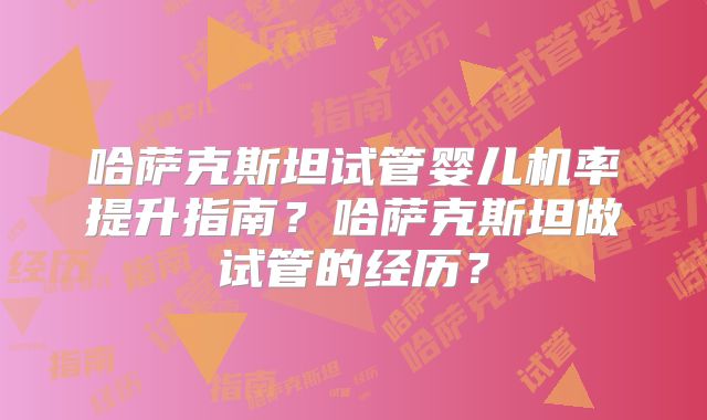 哈萨克斯坦试管婴儿机率提升指南？哈萨克斯坦做试管的经历？