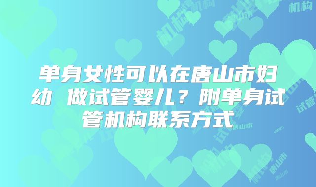 单身女性可以在唐山市妇幼 做试管婴儿？附单身试管机构联系方式