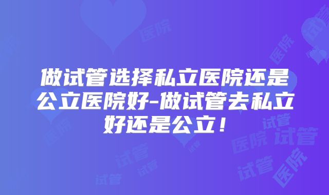 做试管选择私立医院还是公立医院好-做试管去私立好还是公立！