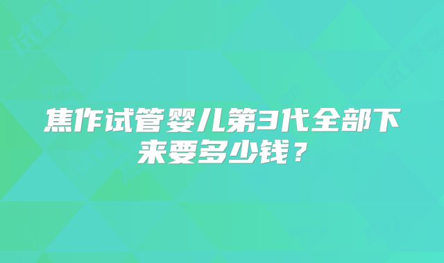 焦作试管婴儿第3代全部下来要多少钱？