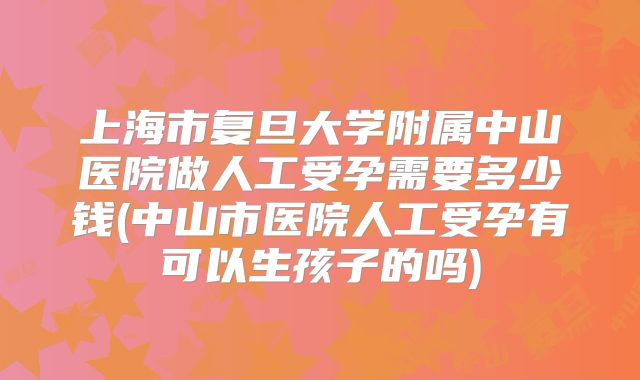 上海市复旦大学附属中山医院做人工受孕需要多少钱(中山市医院人工受孕有可以生孩子的吗)