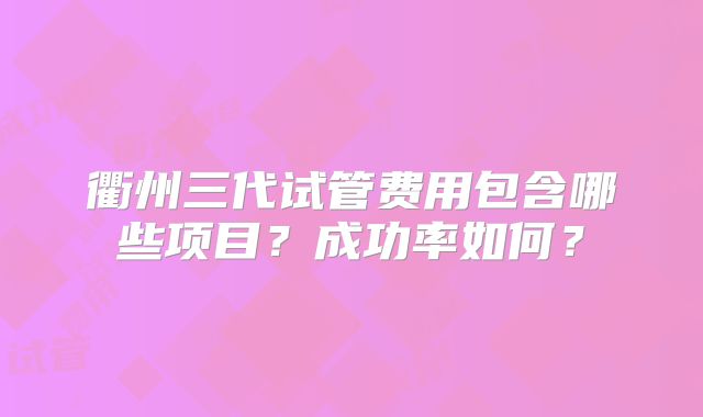 衢州三代试管费用包含哪些项目？成功率如何？