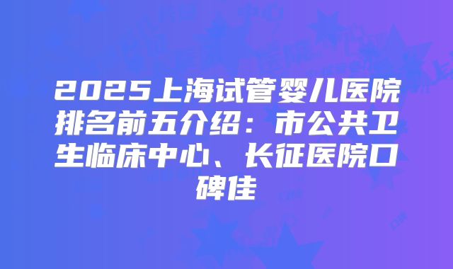 2025上海试管婴儿医院排名前五介绍:市公共卫生临床中心、长征医院口碑佳