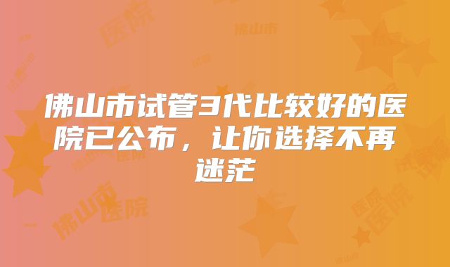 佛山市试管3代比较好的医院已公布，让你选择不再迷茫