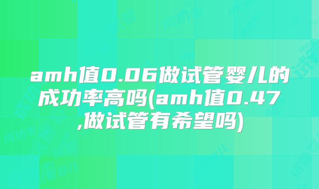 amh值0.06做试管婴儿的成功率高吗(amh值0.47,做试管有希望吗)