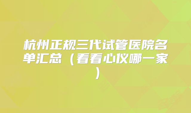杭州正规三代试管医院名单汇总（看看心仪哪一家）