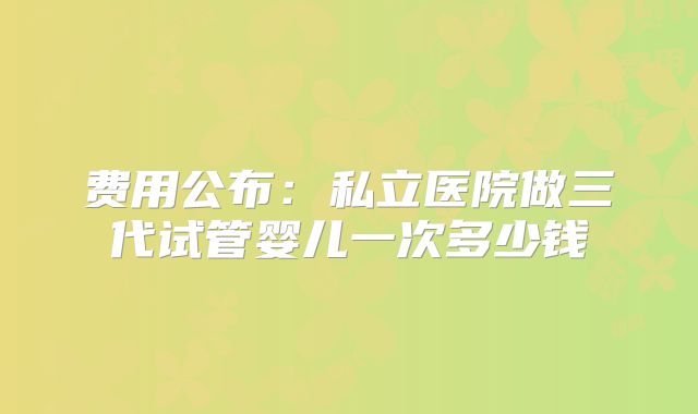 费用公布:私立医院做三代试管婴儿一次多少钱