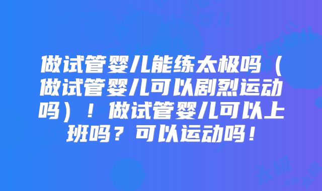 做试管婴儿能练太极吗(做试管婴儿可以剧烈运动吗)!做试管婴儿可以上班吗?可以运动吗!