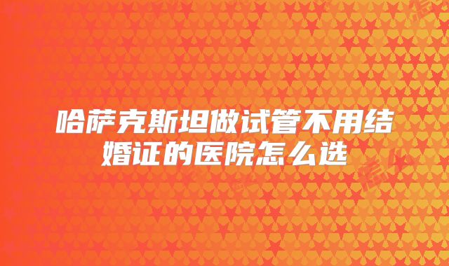 哈萨克斯坦做试管不用结婚证的医院怎么选