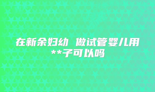 在新余妇幼 做试管婴儿用**子可以吗