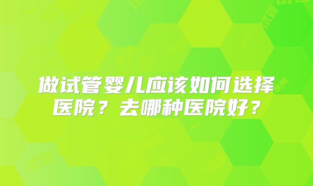 做试管婴儿应该如何选择医院?去哪种医院好?