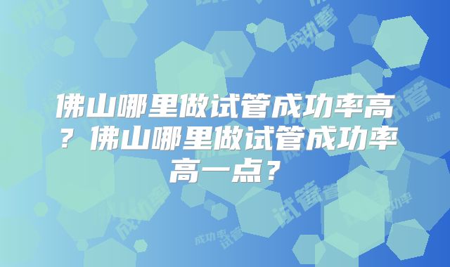 佛山哪里做试管成功率高？佛山哪里做试管成功率高一点？
