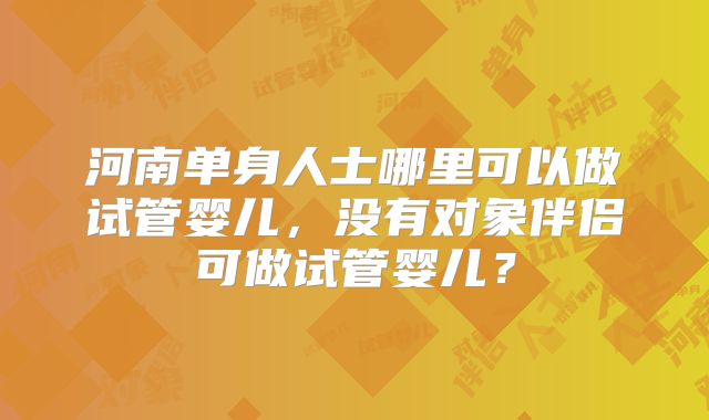 河南单身人士哪里可以做试管婴儿,没有对象伴侣可做试管婴儿?